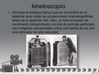 kinetoscopio
• Introdujo el enfoque básico que se convertiría en el
estándar para todas las proyecciones cinematográficas
antes de la aparición del vídeo, al crear la ilusión de
movimiento transportando una tira de película perforada
con imágenes secuenciales sobre una fuente de luz con
una obturador de alta velocidad.
 