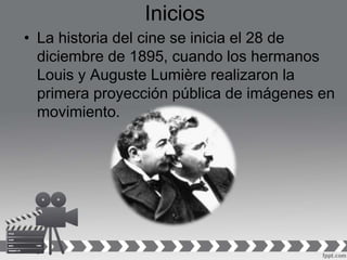 Inicios
• La historia del cine se inicia el 28 de
diciembre de 1895, cuando los hermanos
Louis y Auguste Lumière realizaron la
primera proyección pública de imágenes en
movimiento.
 