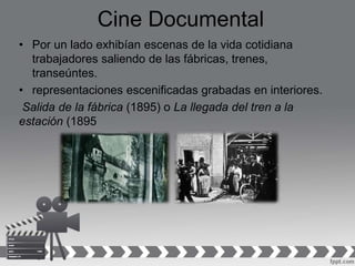 Cine Documental
• Por un lado exhibían escenas de la vida cotidiana
trabajadores saliendo de las fábricas, trenes,
transeúntes.
• representaciones escenificadas grabadas en interiores.
Salida de la fábrica (1895) o La llegada del tren a la
estación (1895
 
