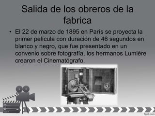 Salida de los obreros de la
fabrica
• El 22 de marzo de 1895 en París se proyecta la
primer película con duración de 46 segundos en
blanco y negro, que fue presentado en un
convenio sobre fotografía, los hermanos Lumière
crearon el Cinematógrafo.
 