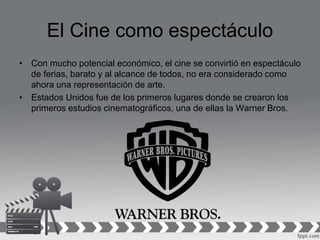 El Cine como espectáculo
• Con mucho potencial económico, el cine se convirtió en espectáculo
de ferias, barato y al alcance de todos, no era considerado como
ahora una representación de arte.
• Estados Unidos fue de los primeros lugares donde se crearon los
primeros estudios cinematográficos, una de ellas la Warner Bros.
 