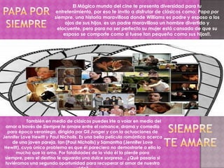 El Mágico mundo del cine te presenta diversidad para tu
                        entretenimiento, por eso te invito a disfrutar de clásicos como: Papa por
                        siempre, una historia maravillosa donde Williams es padre y esposo a los
                             ojos de sus hijos, es un padre maravilloso un hombre divertido y
                         elocuente, pero para no ser perfecto su mujer está cansada de que su
                            esposo se comporte como si fuese tan pequeño como sus hijos!!.




            También en medio de clásicos puedes irte a volar en medio del
  amor a través de Siempre te amare entre el romance, drama y comedia
   para época veraniega, dirigida por Gil Junger y con la actuaciones de
Jennifer Love Hewitt y Paul Nicholls. Es una bella película romántica acerca
     de una joven pareja, Ian (Paul Nicholls) y Samantha (Jennifer Love
 Hewitt), cuyo único problema es que él pareciera no demostrarle a ella lo
      mucho que la ama. Por fatalidades de la vida él la pierde para
 siempre, pero el destino le aguarda una dulce sorpresa... ¿Qué pasaría si
 tuviéramos una segunda oportunidad para recuperar al amor de nuestra
 
