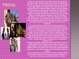 A largo de los tiempos, los hombres han hecho la guerra.
 Unos por poder, otros por gloria o por honor, y algunos por
amor. En la antigua Grecia, la pasión de dos de los amantes
    más legendarios de la historia, Paris, príncipe de Troya
 (Orlando Bloom) y Helena (Diane Kruger), reina de Esparta,
  desencadena una guerra que asolará una civilización. El
    robo de Helena a su esposo, el rey Menelao (Brendan
  Gleeson), por parte de Paris es un insulto que no se puede
    tolerar. El orgullo familiar establece que una afrenta a
   Menelao es una afrenta a su hermano Agamenón (Brian
Cox), el poderoso rey de Micenas, que no tarda en reunir a
todas las grandes tribus de Grecia para recuperar a Helena
     de manos de los troyanos y defender el honor de su
                             hermano.
     La verdad es que la lucha por el honor por parte de
  Agamenón está corrompida por su incontenible codicia,
necesita el control de Troya para asegurarse la supremacía
    de su ya vasto imperio. La ciudad amurallada, bajo el
  mando del rey Príamo (Peter O'Toole) y defendida por el
poderoso príncipe Héctor (Eric Bana), es una fortaleza en la
   que ningún ejército ha sido capaz de penetrar. Sólo un
hombre se erige en la clave para la victoria o la derrota de
    Troya - Aquiles (Brad Pitt), considerado el más grande
                          guerrero vivo.
Arrogante, rebelde y aparentemente invencible, Aquiles no
   siente lealtad hacia nadie ni hacia nada, excepto a su
 propia gloria. Es su insaciable ansia de fama eterna lo que
le lleva a atacar las puertas de Troya bajo el estandarte de
Agamenón - pero será el amor el que finalmente decida su
                              destino.
  Dos mundos irán a la guerra por el honor y el poder. Miles
  de hombres morirán en su lucha por alcanzar la gloria. Y,
      por amor, una nación quedará reducida a cenizas
 