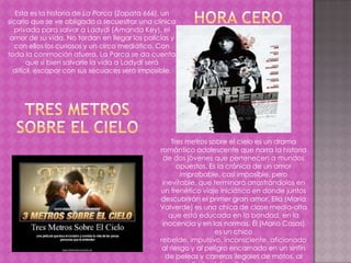 Esta es la historia de La Parca (Zapata 666), un
sicario que se ve obligado a secuestrar una clínica
  privada para salvar a Ladydi (Amanda Key), el
 amor de su vida. No tardan en llegar los policías y
  con ellos los curiosos y un circo mediático. Con
toda la conmoción afuera, La Parca se da cuenta
       que si bien salvarle la vida a Ladydi será
  difícil, escapar con sus secuaces será imposible.




                                                    Tres metros sobre el cielo es un drama
                                               romántico adolescente que narra la historia
                                                de dos jóvenes que pertenecen a mundos
                                                      opuestos. Es la crónica de un amor
                                                       improbable, casi imposible, pero
                                                inevitable, que terminará arrastrándolos en
                                               un frenético viaje iniciático en donde juntos
                                               descubrirán el primer gran amor. Ella (María
                                               Valverde) es una chica de clase media-alta
                                                  que está educada en la bondad, en la
                                                inocencia y en las normas. Él (Mario Casas)
                                                                  es un chico
                                               rebelde, impulsivo, inconsciente, aficionado
                                                al riesgo y al peligro encarnado en un sinfín
                                                 de peleas y carreras ilegales de motos, al
 