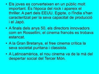 ● Els joves es converteixen en un públic molt
important. És l'època del rock i apareix el
thriller. A part dels EEUU, Egipte, o l'Índia s'han
caracteritzat per la seva capacitat de producció
i el Japó.
● A finals dels anys 50, els directors innovadors
com en Rossellini, el cinema francès es trobava
estancat.
● A la Gran Bretanya, el free cinema crítica la
seva societat puritana i classista.
● A Latinoamèrica, el nou cinema va de la mà del
despertar social del Tercer Món.
 
