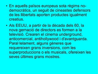 ● En aquells països europeus sota règims no-
democràtics, un seguit de cineastes defensors
de les llibertats aporten productes igualment
creatius.
● Als EEUU, a partir de la dècada dels 60, la
nova gernació de directors es formen a la
televisió. Crearen el cinema underground,
anticomercial, antihollywood i d'avantguarda.
Paral·lelament, alguns gèneres que
requereixen grans inversions, com les
superproduccions o els musicals, ofereixen les
seves últimes grans mostres.
 
