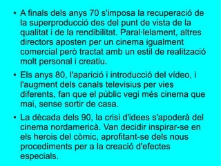 ● A finals dels anys 70 s'imposa la recuperació de
la superproducció des del punt de vista de la
qualitat i de la rendibilitat. Paral·lelament, altres
directors aposten per un cinema igualment
comercial però tractat amb un estil de realització
molt personal i creatiu.
● Els anys 80, l'aparició i introducció del vídeo, i
l'augment dels canals televisius per vies
diferents, fan que el públic vegi més cinema que
mai, sense sortir de casa.
● La dècada dels 90, la crisi d'idees s'apoderà del
cinema nordamericà. Van decidir inspirar-se en
els herois del còmic, aprofitant-se dels nous
procediments per a la creació d'efectes
especials.
 