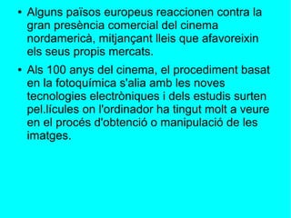 ● Alguns països europeus reaccionen contra la
gran presència comercial del cinema
nordamericà, mitjançant lleis que afavoreixin
els seus propis mercats.
● Als 100 anys del cinema, el procediment basat
en la fotoquímica s'alia amb les noves
tecnologies electròniques i dels estudis surten
pel.lícules on l'ordinador ha tingut molt a veure
en el procés d'obtenció o manipulació de les
imatges.
 