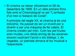 ● El cinema va néixer oficialment el 28 de
desembre de 1895. En un dels primers flims
fets amb el Cinematògraf va ser "L'arribada
d'un tren a l'estació de Ciotat".
A principis del segle XX, el cinema ja és una
indústria. Ha passat de ser un invent per a
divertir a ser una màquina de fer calers. El
cinema s'estén pel món. Com les pel·lícules
eren mudes, uns rètols enmig de les escenes
anaven explicant l'acció o els diàlegs. I, de
vegades, un pianista donava el toc musical a
l'espectacle.
 