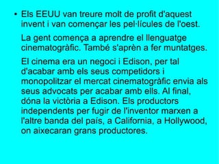 ● Els EEUU van treure molt de profit d'aquest
invent i van començar les pel·lícules de l'oest.
La gent comença a aprendre el llenguatge
cinematogràfic. També s'aprèn a fer muntatges.
El cinema era un negoci i Edison, per tal
d'acabar amb els seus competidors i
monopolitzar el mercat cinematogràfic envia als
seus advocats per acabar amb ells. Al final,
dóna la victòria a Edison. Els productors
independents per fugir de l'inventor marxen a
l'altre banda del país, a California, a Hollywood,
on aixecaran grans productores.
 
