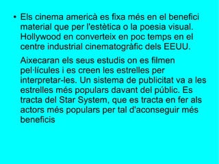 ● Els cinema americà es fixa més en el benefici
material que per l'estètica o la poesia visual.
Hollywood en converteix en poc temps en el
centre industrial cinematogràfic dels EEUU.
Aixecaran els seus estudis on es filmen
pel·lícules i es creen les estrelles per
interpretar-les. Un sistema de publicitat va a les
estrelles més populars davant del públic. Es
tracta del Star System, que es tracta en fer als
actors més populars per tal d'aconseguir més
beneficis
 