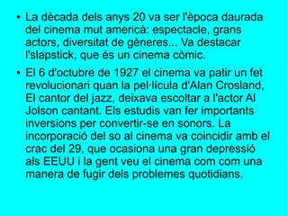 ● La dècada dels anys 20 va ser l'època daurada
del cinema mut americà: espectacle, grans
actors, diversitat de gèneres... Va destacar
l'slapstick, que és un cinema còmic.
● El 6 d'octubre de 1927 el cinema va patir un fet
revolucionari quan la pel·lícula d'Alan Crosland,
El cantor del jazz, deixava escoltar a l'actor Al
Jolson cantant. Els estudis van fer importants
inversions per convertir-se en sonors. La
incorporació del so al cinema va coincidir amb el
crac del 29, que ocasiona una gran depressió
als EEUU i la gent veu el cinema com com una
manera de fugir dels problemes quotidians.
 
