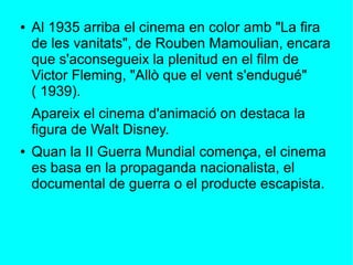 ● Al 1935 arriba el cinema en color amb "La fira
de les vanitats", de Rouben Mamoulian, encara
que s'aconsegueix la plenitud en el film de
Victor Fleming, "Allò que el vent s'endugué"
( 1939).
Apareix el cinema d'animació on destaca la
figura de Walt Disney.
● Quan la II Guerra Mundial comença, el cinema
es basa en la propaganda nacionalista, el
documental de guerra o el producte escapista.
 