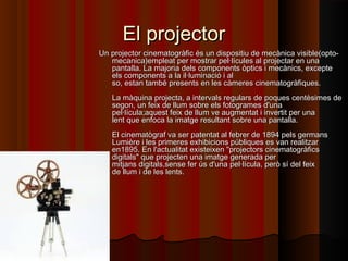 El projectorEl projector
Un projector cinematogràfic és un dispositiu de mecànica visible(opto-Un projector cinematogràfic és un dispositiu de mecànica visible(opto-
mecanica)empleat per mostrar pel·lícules al projectar en unamecanica)empleat per mostrar pel·lícules al projectar en una
pantalla. La majoria dels components òptics i mecànics, exceptepantalla. La majoria dels components òptics i mecànics, excepte
els components a la il·luminació i alels components a la il·luminació i al
so, estan també presents en les càmeres cinematogràfiques.so, estan també presents en les càmeres cinematogràfiques.
La màquina projecta, a intervals regulars de poques centèsimes deLa màquina projecta, a intervals regulars de poques centèsimes de
segon, un feix de llum sobre els fotogrames d'unasegon, un feix de llum sobre els fotogrames d'una
pel·lícula;aquest feix de llum ve augmentat i invertit per unapel·lícula;aquest feix de llum ve augmentat i invertit per una
lent que enfoca la imatge resultant sobre una pantalla.lent que enfoca la imatge resultant sobre una pantalla.
El cinematògraf va ser patentat al febrer de 1894 pels germansEl cinematògraf va ser patentat al febrer de 1894 pels germans
Lumière i les primeres exhibicions públiques es van realitzarLumière i les primeres exhibicions públiques es van realitzar
en1895. En l'actualitat existeixen "projectors cinematogràficsen1895. En l'actualitat existeixen "projectors cinematogràfics
digitals" que projecten una imatge generada perdigitals" que projecten una imatge generada per
mitjans digitals,sense fer ús d'una pel·lícula, però sí del feixmitjans digitals,sense fer ús d'una pel·lícula, però sí del feix
de llum i de les lents.de llum i de les lents.
 