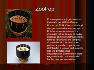 ZoòtropZoòtrop
El zoòtrop es una joguina òptica
inventada per William George
Horner  el  1834. Que substituïa el
disc per un cilindre amb ranures, a
l’interior es col·locava una tira
d’imatges i al fer-lo girar es podia
observar el moviment traves de les
ranures .El zoòtrop era compost
d'un tambor circular amb unes
petites ranures homogèniament
distribuïdes a la seva part superior i
una tira d'imatges que
descomponien un moviment cíclic
enganxada a la part interior del
tambor, just per sota de les
 