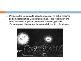 L'espectador, un cop a la sala de projecció, no sabía mai d'on
podien aparèixer les visions fantasmals. Però Robintson era
conscient de la imporància de crear ambient, per això
s'encarregava d'ambientar la sala amb fums de colors i olors.
 