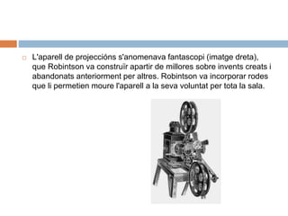  L'aparell de projeccións s'anomenava fantascopi (imatge dreta),
que Robintson va construïr apartir de millores sobre invents creats i
abandonats anteriorment per altres. Robintson va incorporar rodes
que li permetien moure l'aparell a la seva voluntat per tota la sala.
 