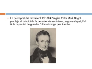  La percepció del moviment: El 1824 l'anglès Peter Mark Roget
planteja el principi de la persistència rectiniana, segons el qual, l'ull
té la capacitat de guardar l'ultima imatge que li arriba.
 