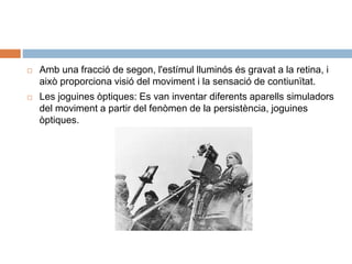  Amb una fracció de segon, l'estímul lluminós és gravat a la retina, i
això proporciona visió del moviment i la sensació de contiunïtat.
 Les joguines òptiques: Es van inventar diferents aparells simuladors
del moviment a partir del fenòmen de la persistència, joguines
òptiques.
 