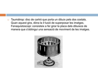  Taumàtrop: disc de cartró que porta un dibuix pels dos costats.
Quan aquest gira, dóna la il·lusió de superposar les imatges.
Fenaquistoscopi: consisteix a fer girar la placa dels dibuixos de
manera que s'obtingui una sensació de moviment de les imatges.
 