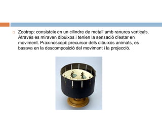  Zootrop: consisteix en un cilindre de metall amb ranures verticals.
Através es miraven dibuixos i tenien la sensació d'estar en
moviment. Praxinoscopi: precursor dels dibuixos animats, es
basava en la descomposició del moviment i la projecció.
 