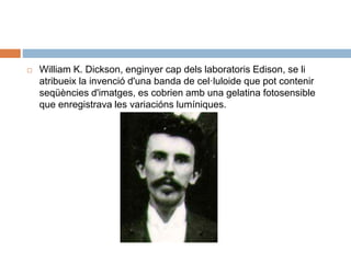  William K. Dickson, enginyer cap dels laboratoris Edison, se li
atribueix la invenció d'una banda de cel·luloide que pot contenir
seqüències d'imatges, es cobrien amb una gelatina fotosensible
que enregistrava les variacións lumíniques.
 