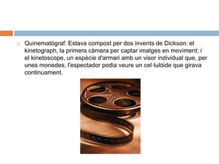  Quinematògraf: Estava compost per dos invents de Dickson: el
kinetograph, la primera càmera per captar imatges en moviment; i
el kinetoscope, un espècie d'armari amb un visor individual que, per
unes monedes, l'espectador podia veure un cel·lulòide que girava
continuament.
 