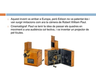  Aquest invent va arribar a Europa, però Edison no va patentar-les i
van surgir imitacions com ara la càmera de Robert William Paul.
 Cinematògraf: Paul va tenir la idea de passar els quadres en
moviment a una audiència col·lectiva, i va inventar un projector de
pel·lícules.
 