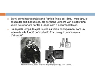  Es va comensar a projectar a París a finals de 1895, i més tard, a
causa del éxit d'aquestes, els germans Lumière van establir una
xarxa de reporters per tot Europa com a documentalistes.
 En aquells temps, les pel·lícules es veien principalment com un
acte més a la funció de “vodevil”. Era conegut com “cinema
d'atracció” .
 