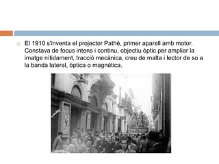  El 1910 s'inventa el projector Pathé, primer aparell amb motor.
Constava de focus intens i continu, objectiu òptic per ampliar la
imatge nítidament, tracció mecànica, creu de malta i lector de so a
la banda lateral, òptica o magnètica.
 