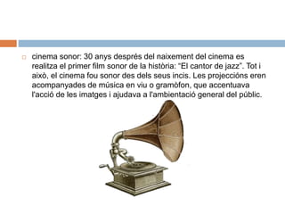  cinema sonor: 30 anys després del naixement del cinema es
realitza el primer film sonor de la història: “El cantor de jazz”. Tot i
això, el cinema fou sonor des dels seus incis. Les projeccións eren
acompanyades de música en viu o gramòfon, que accentuava
l'acció de les imatges i ajudava a l'ambientació general del públic.
 