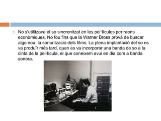  No s'utilitzava el so sincronitzat en les pel·lícules per raons
econòmiques. No fou fins que la Warner Bross provà de buscar
algo nou: la sonorització dels films. La plena implantació del so es
va produïr més tard, quan es va incorporar una banda de so a la
cinta de la pel·lícula, el que coneixem avui en dia com a banda
sonora.
 