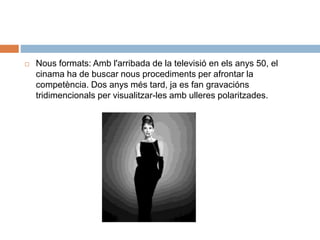  Nous formats: Amb l'arribada de la televisió en els anys 50, el
cinama ha de buscar nous procediments per afrontar la
competència. Dos anys més tard, ja es fan gravacións
tridimencionals per visualitzar-les amb ulleres polaritzades.
 