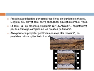  Presentava dificultats per ocultar les línies on s'unien le simages.
Degut al seu elevat cost, es va abandonar aquest sistema el 1963.
 El 1953, la Fox presenta el sistema CINEMASCOPE, caracteritzat
per l'ús d'imatges àmplies en les presses de filmació.
 Això permetia projectar pel·lícules en més alta resolució, en
pantalles més àmplies i eliminar distorsions.
 