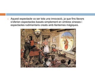  Aquest espectacle va ser tota una innovació, ja que fins llavors
s'oferien espectacles basats simplement en ombres xineses i
espectacles rudimentaris creats amb llanternes màgiques.
 