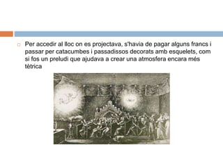 Per accedir al lloc on es projectava, s'havia de pagar alguns francs i
passar per catacumbes i passadissos decorats amb esquelets, com
si fos un preludi que ajudava a crear una atmosfera encara més
tètrica
 