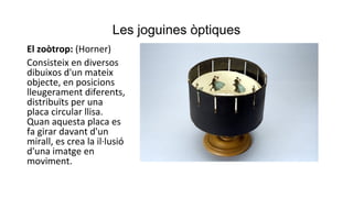 Les joguines òptiques
El zoòtrop: (Horner)
Consisteix en diversos
dibuixos d'un mateix
objecte, en posicions
lleugerament diferents,
distribuïts per una
placa circular llisa.
Quan aquesta placa es
fa girar davant d'un
mirall, es crea la il·lusió
d'una imatge en
moviment.
 