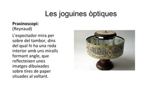 Les joguines òptiques
Praxinoscopi:
(Reynaud)
L'espectador mira per
sobre del tambor, dins
del qual hi ha una roda
interior amb uns miralls
formant angle, que
reflecteixen unes
imatges dibuixades
sobre tires de paper
situades al voltant.
 