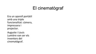 El cinematògraf
Era un aparell portàtil
amb una triple
funcionalitat: càmera,
impressora i
projector.
Auguste i Louis
Lumière van ser els
inventors del
cinematògraf.
 