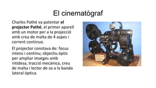 El cinematògraf
Charles Pathé va patentar el
projector Pathé, el primer aparell
amb un motor per a la projecció
amb creu de malta de 4 aspes i
corrent continua.
El projector constava de: focus
intens i continu; objectiu òptic
per ampliar imatges amb
nitidesa, tracció mecànica, creu
de malta i lector de so a la banda
lateral òptica.
 