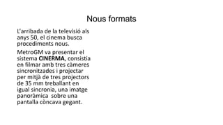 Nous formats
L’arribada de la televisió als
anys 50, el cinema busca
procediments nous.
MetroGM va presentar el
sistema CINERMA, consistia
en filmar amb tres càmeres
sincronitzades i projectar
per mitjà de tres projectors
de 35 mm treballant en
igual sincronia, una imatge
panoràmica sobre una
pantalla còncava gegant.
 