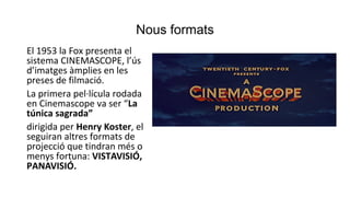 Nous formats
El 1953 la Fox presenta el
sistema CINEMASCOPE, l’ús
d’imatges àmplies en les
preses de filmació.
La primera pel·lícula rodada
en Cinemascope va ser “La
túnica sagrada”
dirigida per Henry Koster, el
seguiran altres formats de
projecció que tindran més o
menys fortuna: VISTAVISIÓ,
PANAVISIÓ.
 