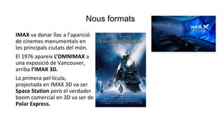Nous formats
IMAX va donar lloc a l’aparició
de cinemes monumentals en
les principals ciutats del món.
El 1976 apareix L’OMNIMAX a
una exposició de Vancouver,
arriba l’IMAX 3D.
La primera pel·lícula,
projectada en IMAX 3D va ser
Space Station però el verdader
boom comercial en 3D va ser de
Polar Express.
 