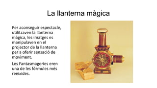 La llanterna màgica
Per aconseguir espectacle,
utilitzaven la llanterna
màgica, les imatges es
manipulaven en el
projector de la llanterna
per a oferir sensació de
moviment.
Les Fantasmagories eren
una de les fórmules més
reeixides.
 