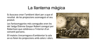 La llanterna màgica
Es buscava crear l’ambient idoni per a que el
resultat de les projeccions aconseguís el seu
proòsit.
Les fantasmagories més conegudes eren les
del belga Ètiènne Gaspar Robert conegut per
Robertson que celebrava a l’interior d’un
convent parisenc.
Ell mateix s’encarregava d’ambientar la sala
on es feien les projeccions amb colors i olors.
 