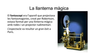 La llanterna màgica
El fantascopi era l’aparell que projectava
les fantasmagories, creat per Robertson,
estava format per una llinterna màgica
amb rodes i un projector rudimentari.
L’espectacle va resultar un gran èxit a
París.
 