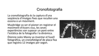 Cronofotografia
La cronofotografia és la captura d'una
seqüència d'imatges fixes que recullen una
escena o un moviment.
Muybridge va ser el pioner en registrar el
moviment d’éssers vius, les seves
experiències van suposar un pont entre
l’estàtica de la fotografia i la dinàmica.
Étienne-Jules Marey va inventar el fusell
fotogràfica, un cronofotògraf de placa fixa
que registra 12 imatges per segon.
 