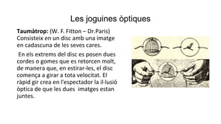 Les joguines òptiques
Taumàtrop: (W. F. Fitton – Dr.Paris)
Consisteix en un disc amb una imatge
en cadascuna de les seves cares.
En els extrems del disc es posen dues
cordes o gomes que es retorcen molt,
de manera que, en estirar-les, el disc
comença a girar a tota velocitat. El
ràpid gir crea en l'espectador la il·lusió
òptica de que les dues imatges estan
juntes.
 