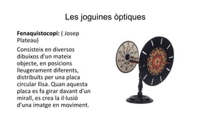 Les joguines òptiques
Fenaquistocopi: ( Josep
Plateau)
Consisteix en diversos
dibuixos d'un mateix
objecte, en posicions
lleugerament diferents,
distribuïts per una placa
circular llisa. Quan aquesta
placa es fa girar davant d'un
mirall, es crea la il·lusió
d'una imatge en moviment.
 