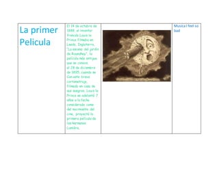 La primer
Pelicula
El 14 de octubre de
1888, el inventor
francés Louis le
Prince filmaba en
Leeds, Inglaterra,
“La escena del jardín
de Roundhay”, la
película más antigua
que se conoce.
el 28 de diciembre
de 1895, cuando se
Con este breve
cortometraje,
filmado en casa de
sus suegros, Louis le
Prince se adelantó 7
años a la fecha
considerada como
del nacimiento del
cine, proyectó la
primera película de
los hermanos
Lumière.
MusicaI feel so
bad
 